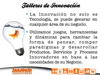 Talleres de Innovacion
                     ´

   L a I n n o v a c i ó n n o s o l o e s
   Tecnología, se puede generar en
   cualquier área de su negocio.
   Utilizamos juegos, herramientas
   y dinámicas para cambiar la
   f o r m a d e p e n s a r, r o m p e r
   paradigmas y desarrollar
   Productos, Servicios y Procesos
   Innovadores en base a las
   necesidades de su Negocio.
 