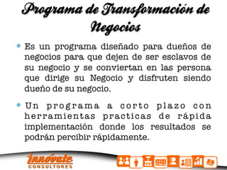 Programa de Transformacion de
                          ´
           Negocios
  Es un programa diseñado para dueños de
  negocios para que dejen de ser esclavos de
  su negocio y se conviertan en las persona
  que dirige su Negocio y disfruten siendo
  dueño de su negocio.
  U n p r o g r a m a a c o r t o p l a z o c o n
  herramientas practicas de rápida
  implementación donde los resultados se
  podrán percibir rápidamente.
 