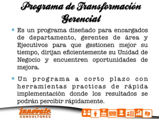 Programa de Transformacion
                            ´
           Gerencial
  Es un programa diseñado para encargados
  de departamento, gerentes de área y
  Ejecutivos para que gestionen mejor su
  tiempo, dirijan eﬁcientemente su Unidad de
  Negocio y encuentren oportunidades de
  mejora.
  U n p r o g r a m a a c o r t o p l a z o c o n
  herramientas practicas de rápida
  implementación donde los resultados se
  podrán percibir rápidamente.
 