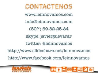 www.leinnovamos.com"
                    "
        info@leinnovamos.com"
                      "
          (507) 69-82-25-84"
                        "
         skype: javierguevarar"
                          "
        twitter: @leinnovamos"
                            "
http://www.slideshare.net/leinnovamos"
                              "
http://www.facebook.com/leinnovamos
 