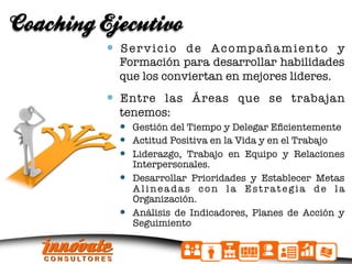 Coaching Ejecutivo
            S e r v i c i o d e A c o mp a ñ a m i e n t o y
            Formación para desarrollar habilidades
            que los conviertan en mejores lideres.
            Entre las Áreas que se trabajan
            tenemos:
              Gestión del Tiempo y Delegar Eﬁcientemente
              Actitud Positiva en la Vida y en el Trabajo
              Liderazgo, Trabajo en Equipo y Relaciones
               Interpersonales.
              Desarrollar Prioridades y Establecer Metas
               Alineadas con la Estrategia de la
               Organización.
              Análisis de Indicadores, Planes de Acción y
               Seguimiento
 
