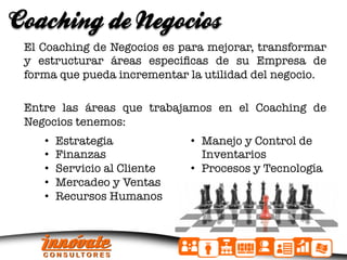 Coaching de Negocios
 El Coaching de Negocios es para mejorar, transformar
 y estructurar áreas especiﬁcas de su Empresa de
 forma que pueda incrementar la utilidad del negocio.
 
 Entre las áreas que trabajamos en el Coaching de
 Negocios tenemos:

 
   • 
     • 
          Estrategia
          Finanzas
                                 •  Manejo y Control de
                                    Inventarios
     •    Servicio al Cliente
   •  Procesos y Tecnología
     •    Mercadeo y Ventas
     
     •    Recursos Humanos
 