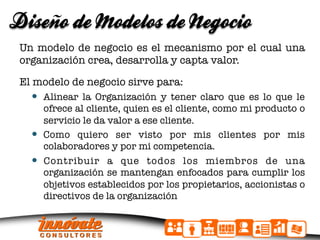 ñ
Diseno de Modelos de Negocio
 Un modelo de negocio es el mecanismo por el cual una
 organización crea, desarrolla y capta valor.

 El modelo de negocio sirve para:
      Alinear la Organización y tener claro que es lo que le
      ofrece al cliente, quien es el cliente, como mi producto o
      servicio le da valor a ese cliente.
     Como quiero ser visto por mis clientes por mis
      colaboradores y por mi competencia.
     Contribuir a que todos los miembros de una
      organización se mantengan enfocados para cumplir los
      objetivos establecidos por los propietarios, accionistas o
      directivos de la organización
 