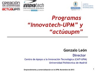 Programas
“Innovatech-UPM” y
“actúaupm”
Gonzalo León
Director
Centro de Apoyo a la Innovación Tecnológica (CAIT-UPM)
Universidad Politécnica de Madrid
Emprendimiento y comercialización en la UPM. Noviembre de 2013

1

 