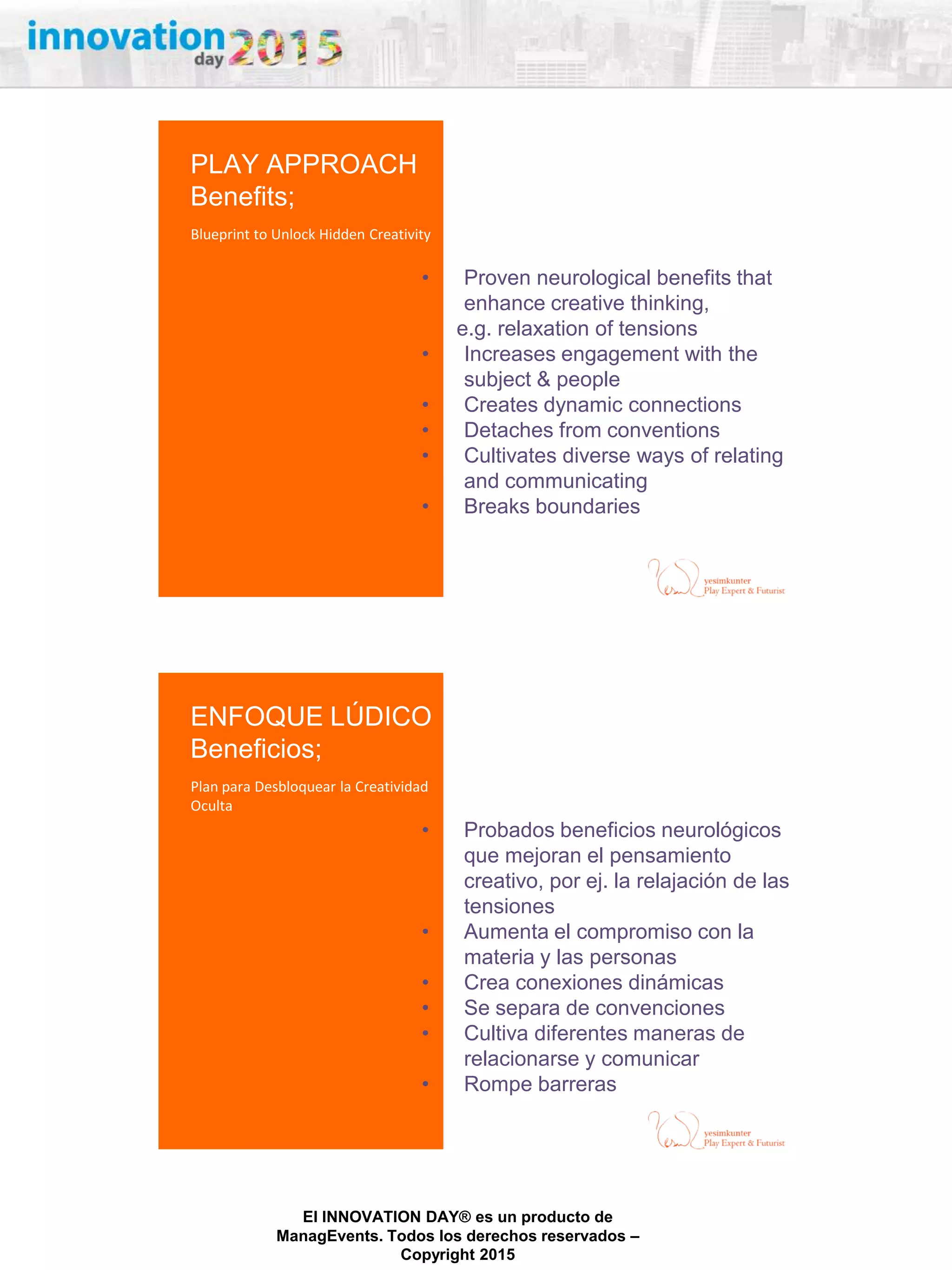 27/02/2015
El INNOVATION DAY® es un producto de
ManagEvents. Todos los derechos reservados –
Copyright 2015
• Proven neurological benefits that
enhance creative thinking,
e.g. relaxation of tensions
• Increases engagement with the
subject & people
• Creates dynamic connections
• Detaches from conventions
• Cultivates diverse ways of relating
and communicating
• Breaks boundaries
PLAY APPROACH
Benefits;
Blueprint to Unlock Hidden Creativity
• Probados beneficios neurológicos
que mejoran el pensamiento
creativo, por ej. la relajación de las
tensiones
• Aumenta el compromiso con la
materia y las personas
• Crea conexiones dinámicas
• Se separa de convenciones
• Cultiva diferentes maneras de
relacionarse y comunicar
• Rompe barreras
ENFOQUE LÚDICO
Beneficios;
Plan para Desbloquear la Creatividad
Oculta
 