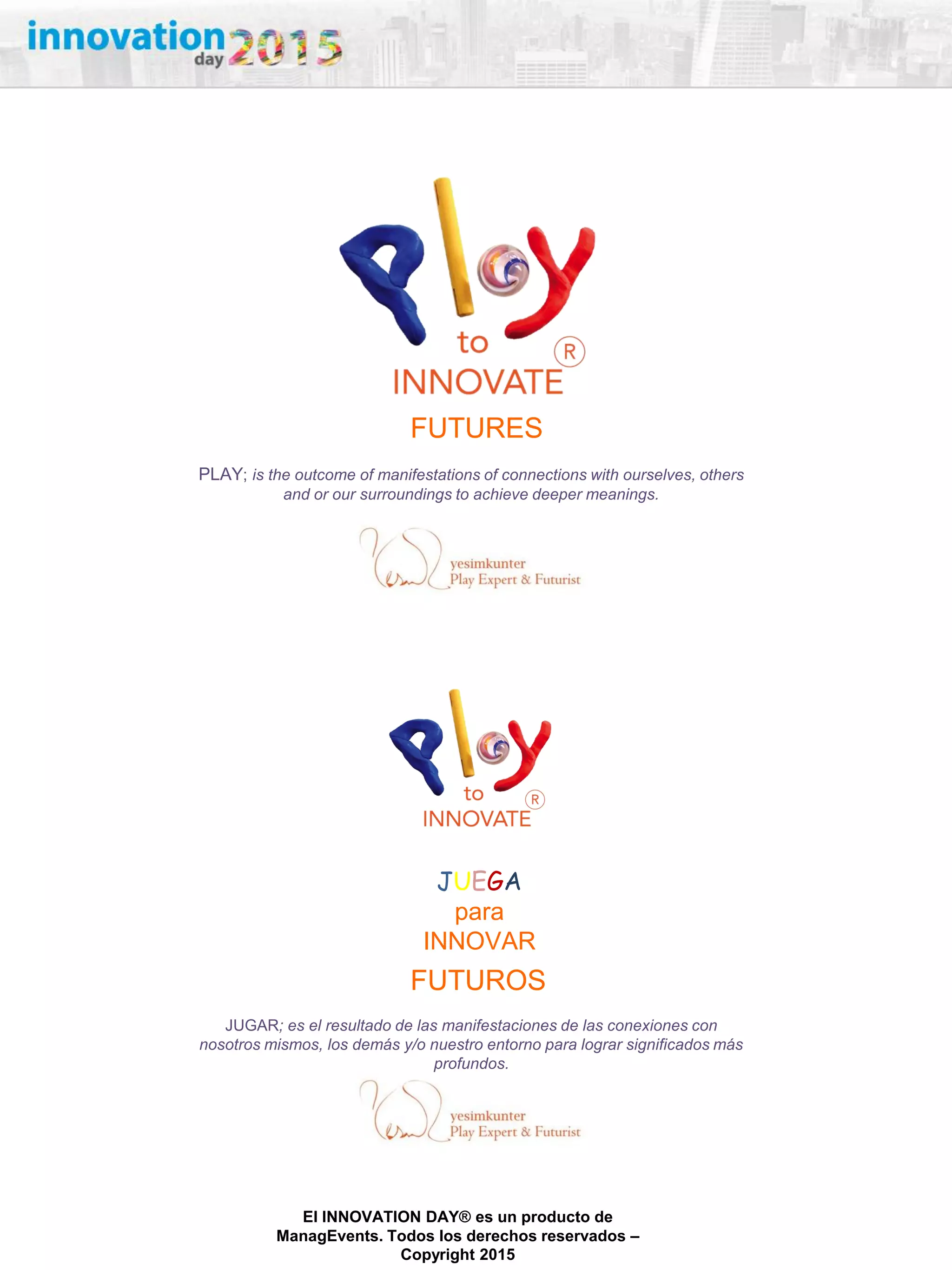 27/02/2015
El INNOVATION DAY® es un producto de
ManagEvents. Todos los derechos reservados –
Copyright 2015
PLAY; is the outcome of manifestations of connections with ourselves, others
and or our surroundings to achieve deeper meanings.
FUTURES
JUGAR; es el resultado de las manifestaciones de las conexiones con
nosotros mismos, los demás y/o nuestro entorno para lograr significados más
profundos.
FUTUROS
JUEGA
para
INNOVAR
 