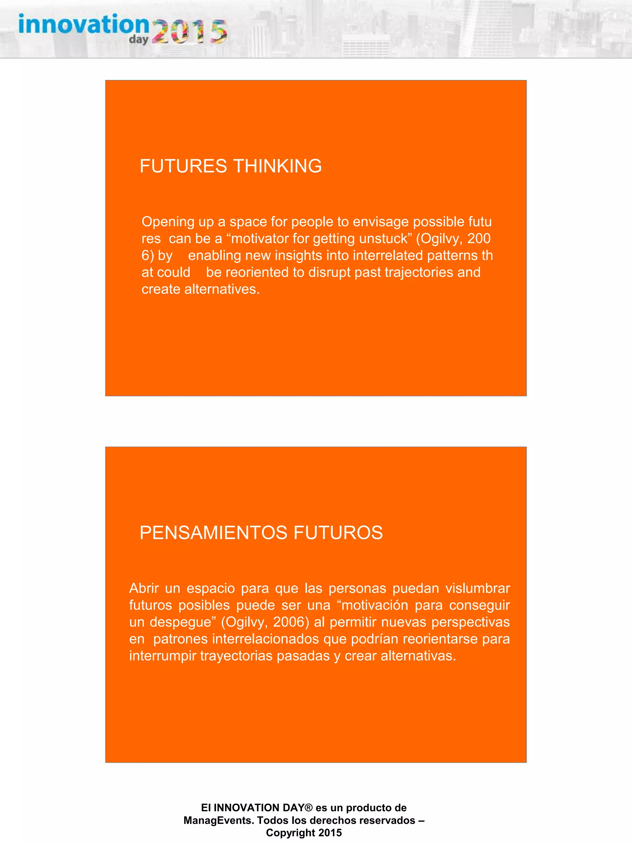 27/02/2015
El INNOVATION DAY® es un producto de
ManagEvents. Todos los derechos reservados –
Copyright 2015
Opening up a space for people to envisage possible futu
res can be a “motivator for getting unstuck” (Ogilvy, 200
6) by enabling new insights into interrelated patterns th
at could be reoriented to disrupt past trajectories and
create alternatives.
FUTURES THINKING
Abrir un espacio para que las personas puedan vislumbrar
futuros posibles puede ser una “motivación para conseguir
un despegue” (Ogilvy, 2006) al permitir nuevas perspectivas
en patrones interrelacionados que podrían reorientarse para
interrumpir trayectorias pasadas y crear alternativas.
PENSAMIENTOS FUTUROS
 