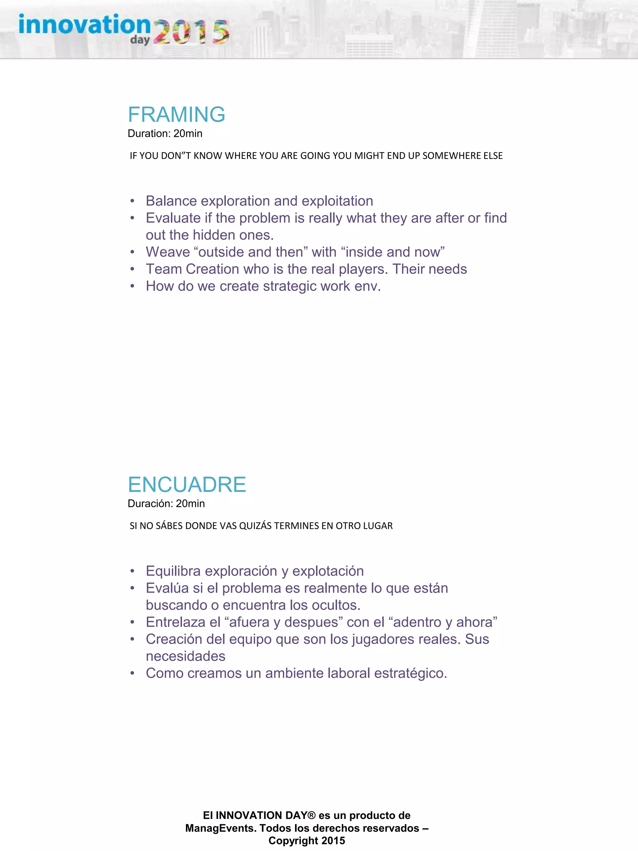 27/02/2015
El INNOVATION DAY® es un producto de
ManagEvents. Todos los derechos reservados –
Copyright 2015
FRAMING
Duration: 20min
IF YOU DON”T KNOW WHERE YOU ARE GOING YOU MIGHT END UP SOMEWHERE ELSE
• Balance exploration and exploitation
• Evaluate if the problem is really what they are after or find
out the hidden ones.
• Weave “outside and then” with “inside and now”
• Team Creation who is the real players. Their needs
• How do we create strategic work env.
ENCUADRE
Duración: 20min
SI NO SÁBES DONDE VAS QUIZÁS TERMINES EN OTRO LUGAR
• Equilibra exploración y explotación
• Evalúa si el problema es realmente lo que están
buscando o encuentra los ocultos.
• Entrelaza el “afuera y despues” con el “adentro y ahora”
• Creación del equipo que son los jugadores reales. Sus
necesidades
• Como creamos un ambiente laboral estratégico.
 