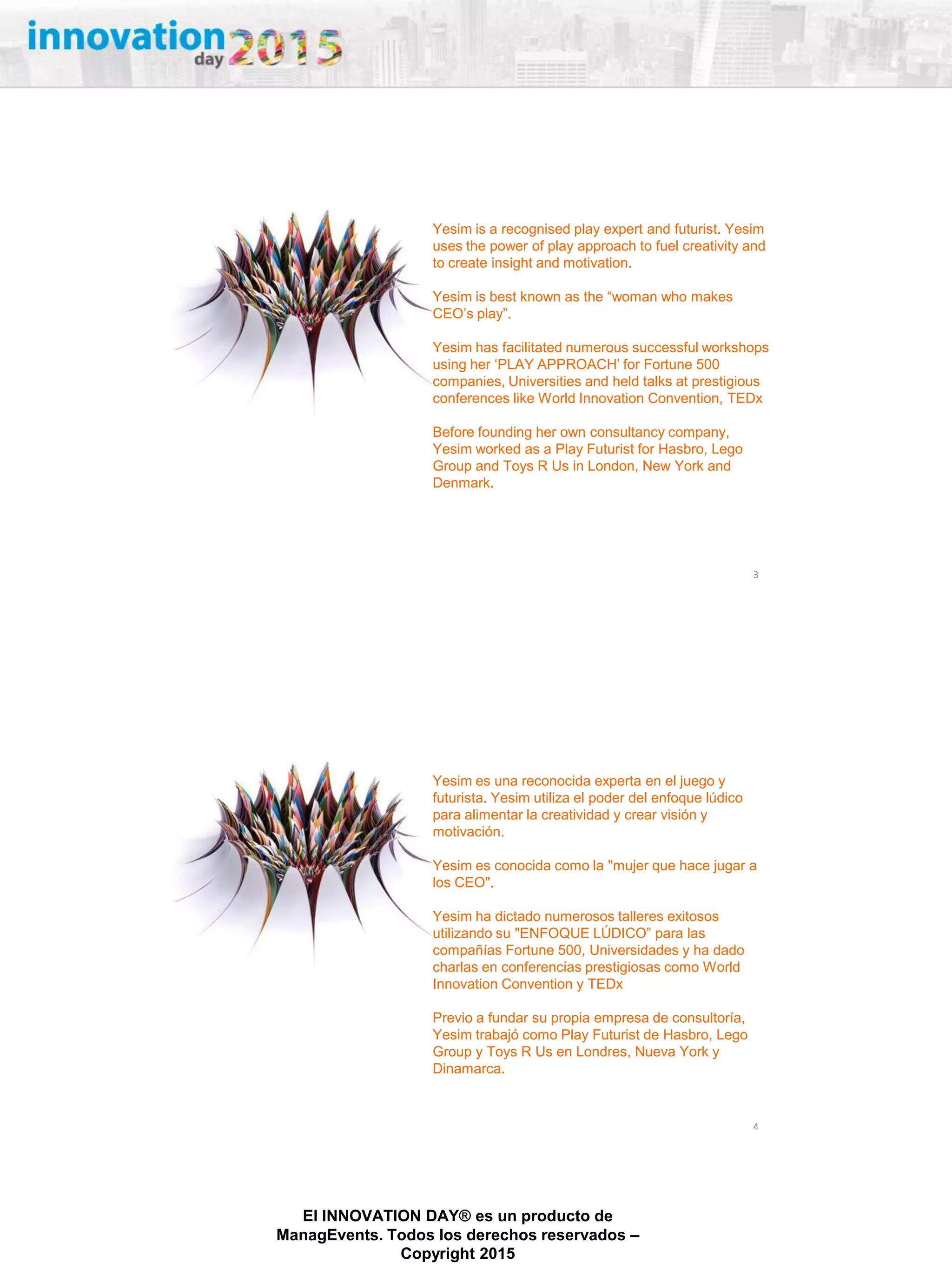 27/02/2015
El INNOVATION DAY® es un producto de
ManagEvents. Todos los derechos reservados –
Copyright 2015
3
Yesim is a recognised play expert and futurist. Yesim
uses the power of play approach to fuel creativity and
to create insight and motivation.
Yesim is best known as the “woman who makes
CEO‟s play”.
Yesim has facilitated numerous successful workshops
using her „PLAY APPROACH‟ for Fortune 500
companies, Universities and held talks at prestigious
conferences like World Innovation Convention, TEDx
Before founding her own consultancy company,
Yesim worked as a Play Futurist for Hasbro, Lego
Group and Toys R Us in London, New York and
Denmark.
4
Yesim es una reconocida experta en el juego y
futurista. Yesim utiliza el poder del enfoque lúdico
para alimentar la creatividad y crear visión y
motivación.
Yesim es conocida como la "mujer que hace jugar a
los CEO".
Yesim ha dictado numerosos talleres exitosos
utilizando su "ENFOQUE LÚDICO” para las
compañías Fortune 500, Universidades y ha dado
charlas en conferencias prestigiosas como World
Innovation Convention y TEDx
Previo a fundar su propia empresa de consultoría,
Yesim trabajó como Play Futurist de Hasbro, Lego
Group y Toys R Us en Londres, Nueva York y
Dinamarca.
 