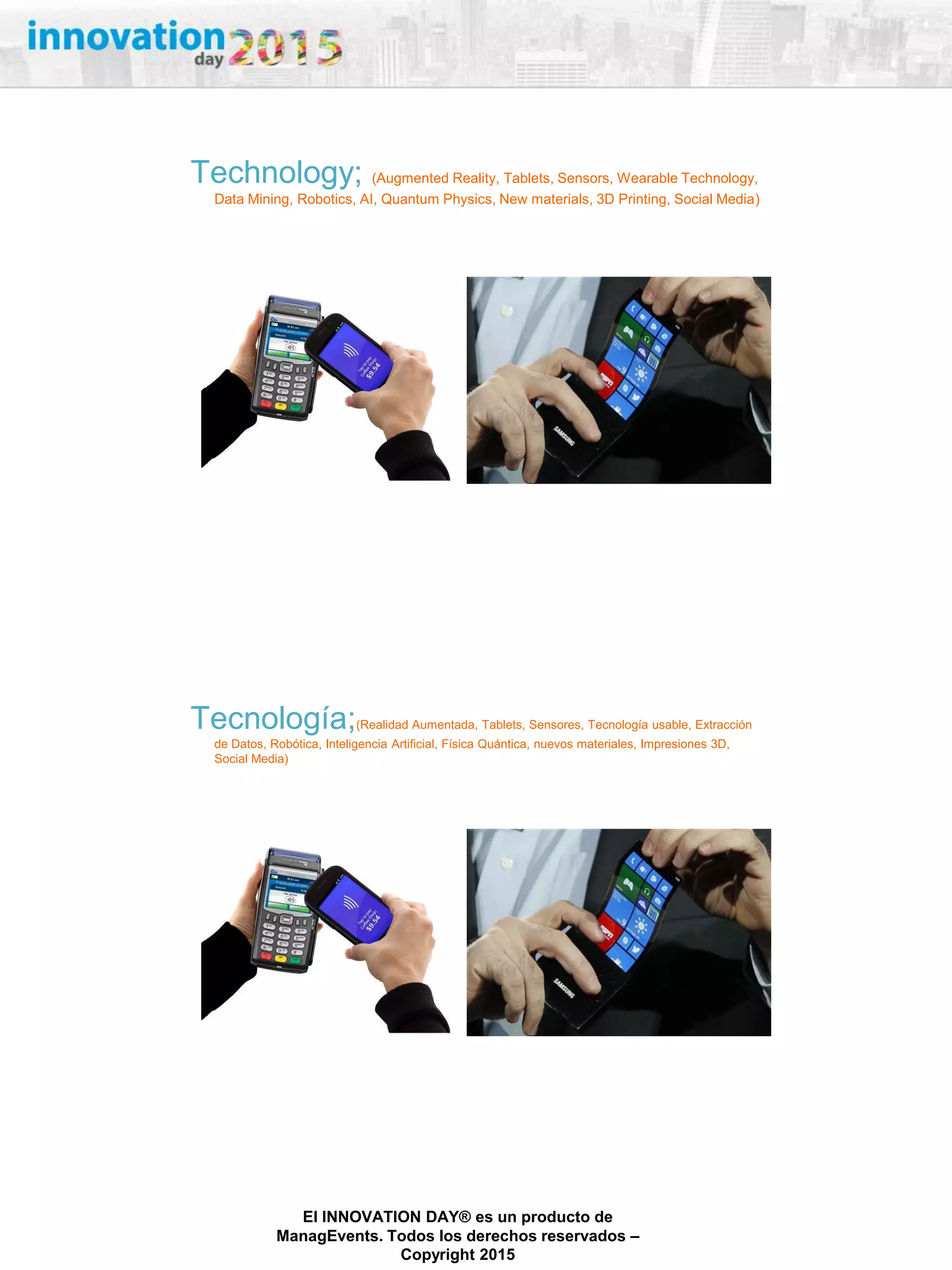 27/02/2015
El INNOVATION DAY® es un producto de
ManagEvents. Todos los derechos reservados –
Copyright 2015
Technology; (Augmented Reality, Tablets, Sensors, Wearable Technology,
Data Mining, Robotics, AI, Quantum Physics, New materials, 3D Printing, Social Media)
Tecnología;(Realidad Aumentada, Tablets, Sensores, Tecnología usable, Extracción
de Datos, Robótica, Inteligencia Artificial, Física Quántica, nuevos materiales, Impresiones 3D,
Social Media)
 