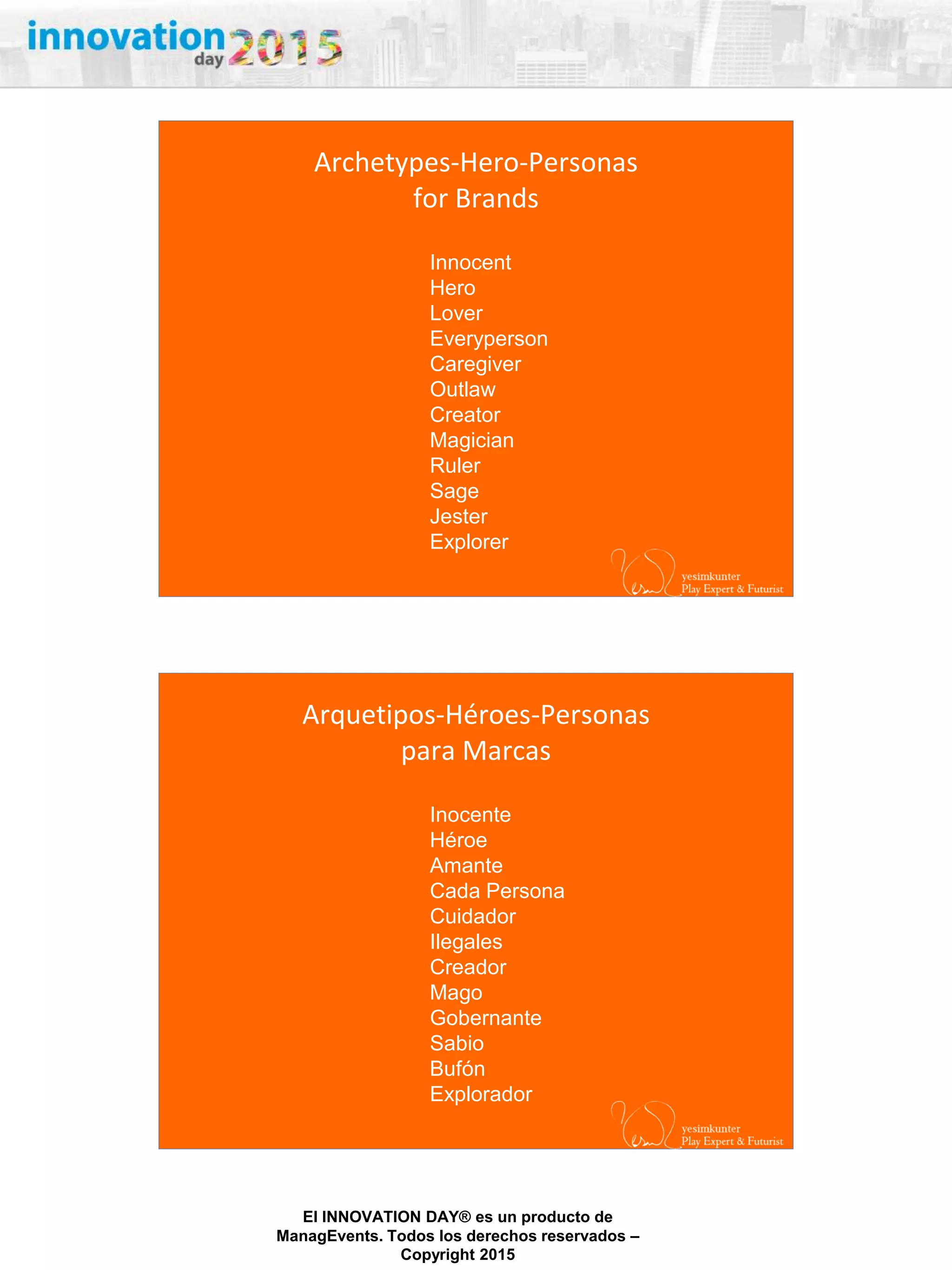 27/02/2015
El INNOVATION DAY® es un producto de
ManagEvents. Todos los derechos reservados –
Copyright 2015
Archetypes-Hero-Personas
for Brands
Innocent
Hero
Lover
Everyperson
Caregiver
Outlaw
Creator
Magician
Ruler
Sage
Jester
Explorer
Arquetipos-Héroes-Personas
para Marcas
Inocente
Héroe
Amante
Cada Persona
Cuidador
Ilegales
Creador
Mago
Gobernante
Sabio
Bufón
Explorador
 