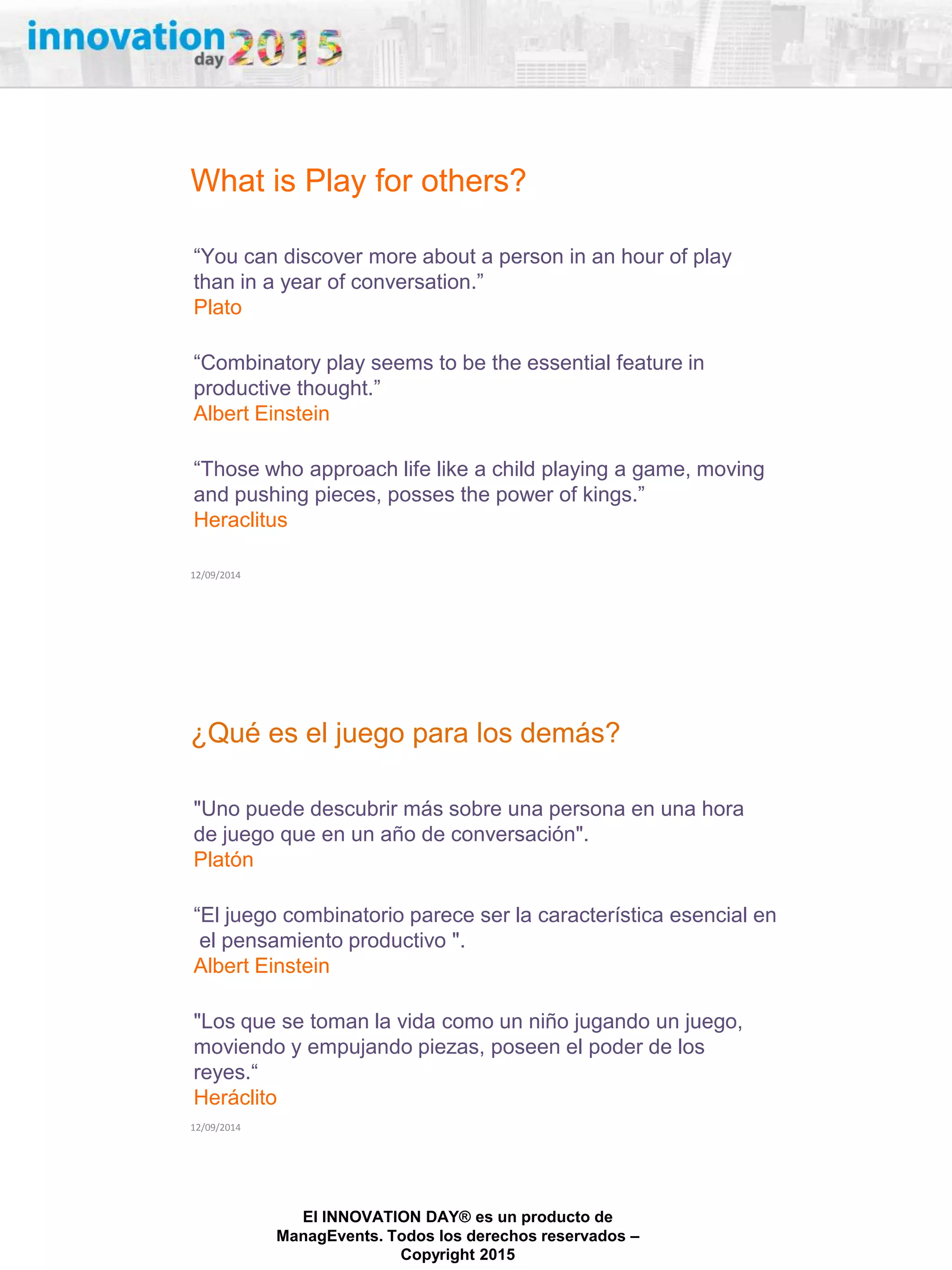 27/02/2015
El INNOVATION DAY® es un producto de
ManagEvents. Todos los derechos reservados –
Copyright 2015
What is Play for others?
12/09/2014
“You can discover more about a person in an hour of play
than in a year of conversation.”
Plato
“Combinatory play seems to be the essential feature in
productive thought.”
Albert Einstein
“Those who approach life like a child playing a game, moving
and pushing pieces, posses the power of kings.”
Heraclitus
¿Qué es el juego para los demás?
12/09/2014
"Uno puede descubrir más sobre una persona en una hora
de juego que en un año de conversación".
Platón
“El juego combinatorio parece ser la característica esencial en
el pensamiento productivo ".
Albert Einstein
"Los que se toman la vida como un niño jugando un juego,
moviendo y empujando piezas, poseen el poder de los
reyes.“
Heráclito
 