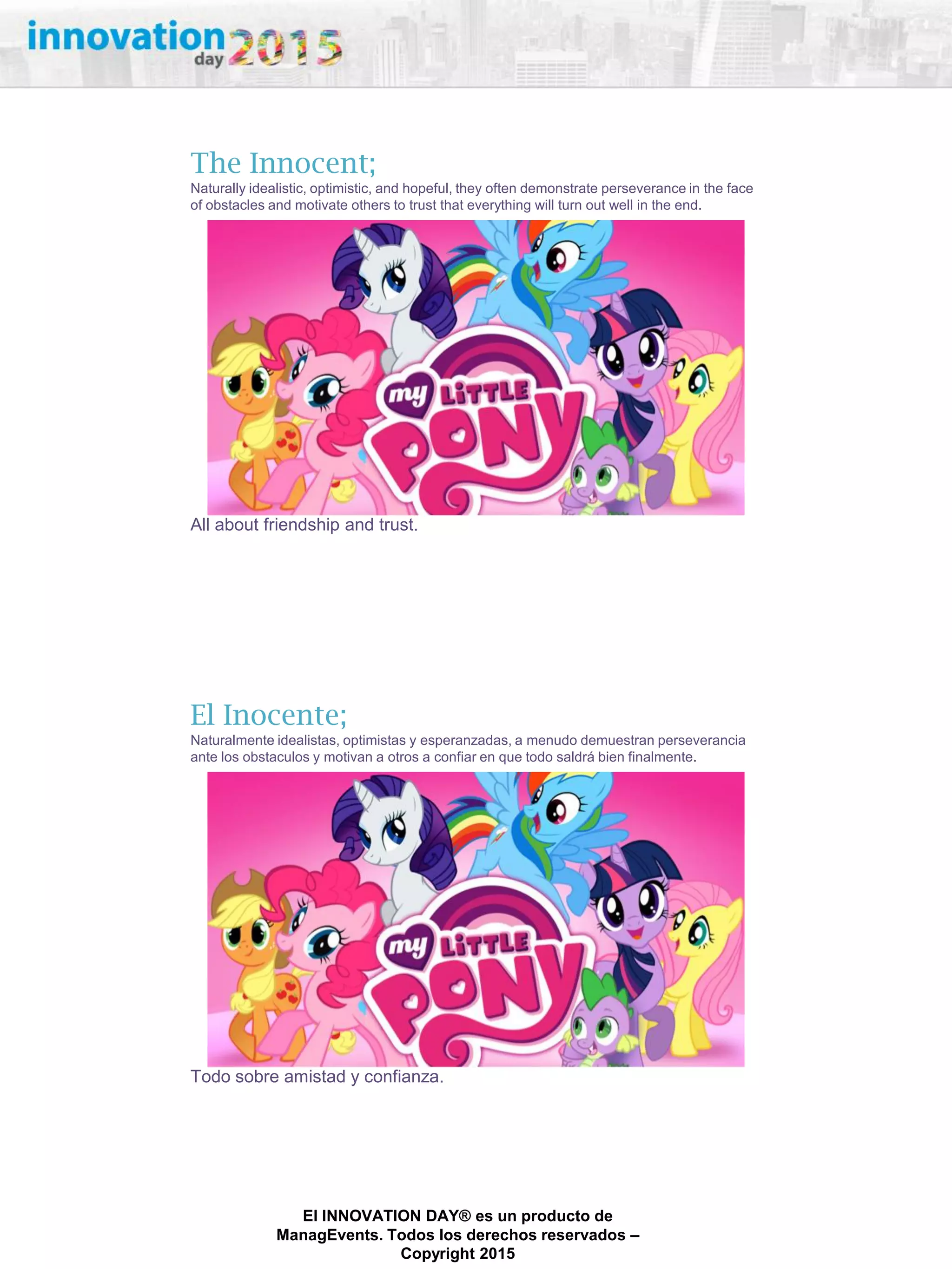 27/02/2015
El INNOVATION DAY® es un producto de
ManagEvents. Todos los derechos reservados –
Copyright 2015
All about friendship and trust.
The Innocent;
Naturally idealistic, optimistic, and hopeful, they often demonstrate perseverance in the face
of obstacles and motivate others to trust that everything will turn out well in the end.
Todo sobre amistad y confianza.
El Inocente;
Naturalmente idealistas, optimistas y esperanzadas, a menudo demuestran perseverancia
ante los obstaculos y motivan a otros a confiar en que todo saldrá bien finalmente.
 