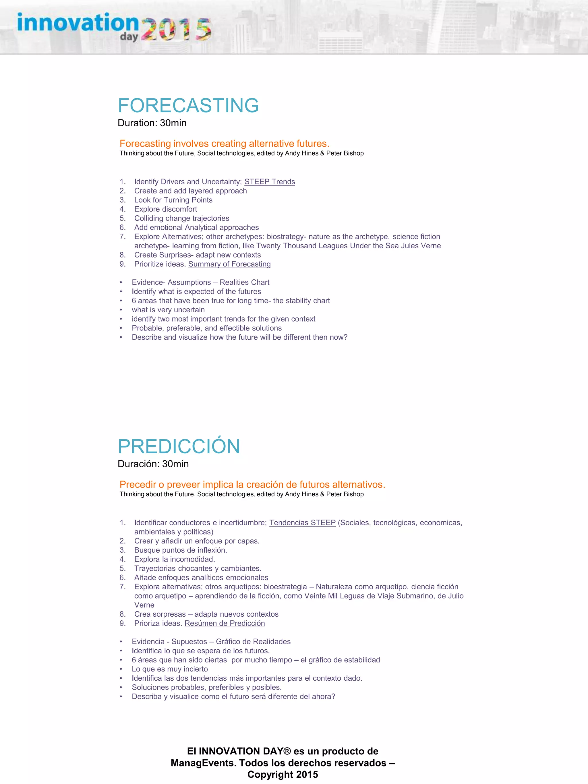 27/02/2015
El INNOVATION DAY® es un producto de
ManagEvents. Todos los derechos reservados –
Copyright 2015
FORECASTING
Duration: 30min
Forecasting involves creating alternative futures.
Thinking about the Future, Social technologies, edited by Andy Hines & Peter Bishop
1. Identify Drivers and Uncertainty; STEEP Trends
2. Create and add layered approach
3. Look for Turning Points
4. Explore discomfort
5. Colliding change trajectories
6. Add emotional Analytical approaches
7. Explore Alternatives; other archetypes: biostrategy- nature as the archetype, science fiction
archetype- learning from fiction, like Twenty Thousand Leagues Under the Sea Jules Verne
8. Create Surprises- adapt new contexts
9. Prioritize ideas. Summary of Forecasting
• Evidence- Assumptions – Realities Chart
• Identify what is expected of the futures
• 6 areas that have been true for long time- the stability chart
• what is very uncertain
• identify two most important trends for the given context
• Probable, preferable, and effectible solutions
• Describe and visualize how the future will be different then now?
PREDICCIÓN
Duración: 30min
Precedir o preveer implica la creación de futuros alternativos.
Thinking about the Future, Social technologies, edited by Andy Hines & Peter Bishop
1. Identificar conductores e incertidumbre; Tendencias STEEP (Sociales, tecnológicas, economicas,
ambientales y políticas)
2. Crear y añadir un enfoque por capas.
3. Busque puntos de inflexión.
4. Explora la incomodidad.
5. Trayectorias chocantes y cambiantes.
6. Añade enfoques analíticos emocionales
7. Explora alternativas; otros arquetipos: bioestrategia – Naturaleza como arquetipo, ciencia ficción
como arquetipo – aprendiendo de la ficción, como Veinte Mil Leguas de Viaje Submarino, de Julio
Verne
8. Crea sorpresas – adapta nuevos contextos
9. Prioriza ideas. Resúmen de Predicción
• Evidencia - Supuestos – Gráfico de Realidades
• Identifica lo que se espera de los futuros.
• 6 áreas que han sido ciertas por mucho tiempo – el gráfico de estabilidad
• Lo que es muy incierto
• Identifica las dos tendencias más importantes para el contexto dado.
• Soluciones probables, preferibles y posibles.
• Describa y visualice como el futuro será diferente del ahora?
 