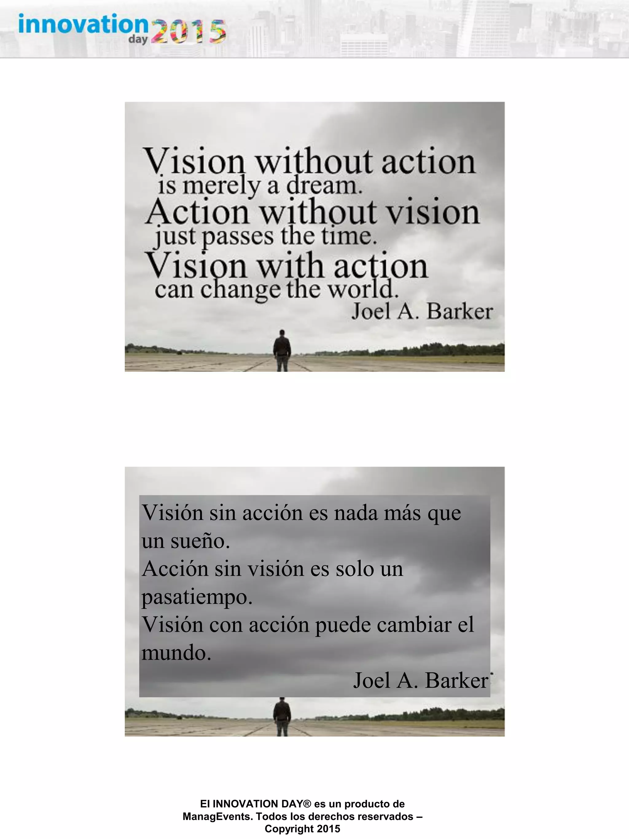 27/02/2015
El INNOVATION DAY® es un producto de
ManagEvents. Todos los derechos reservados –
Copyright 2015
Visión sin acción es nada más que
un sueño.
Acción sin visión es solo un
pasatiempo.
Visión con acción puede cambiar el
mundo.
Joel A. Barker
 