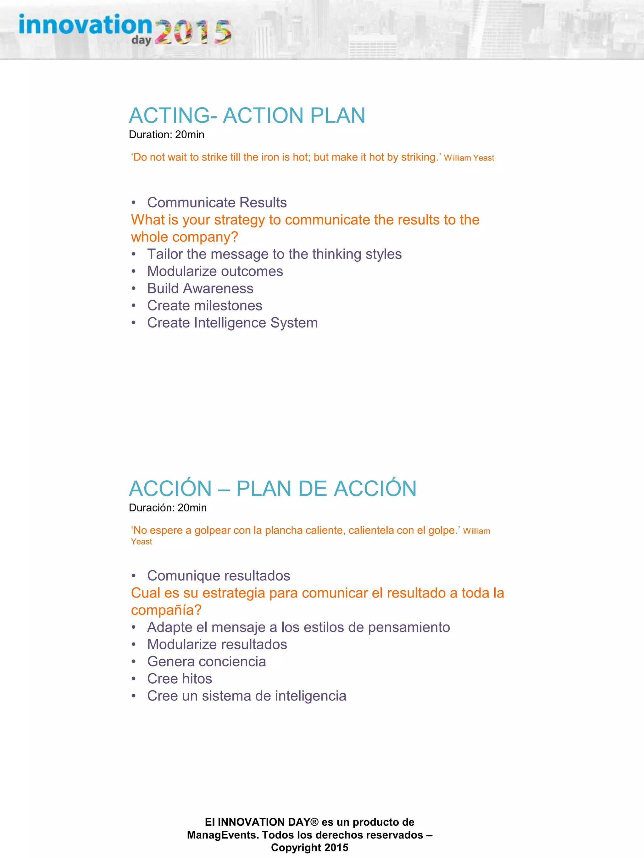 27/02/2015
El INNOVATION DAY® es un producto de
ManagEvents. Todos los derechos reservados –
Copyright 2015
ACTING- ACTION PLAN
Duration: 20min
„Do not wait to strike till the iron is hot; but make it hot by striking.‟ William Yeast
• Communicate Results
What is your strategy to communicate the results to the
whole company?
• Tailor the message to the thinking styles
• Modularize outcomes
• Build Awareness
• Create milestones
• Create Intelligence System
ACCIÓN – PLAN DE ACCIÓN
Duración: 20min
„No espere a golpear con la plancha caliente, calientela con el golpe.‟ William
Yeast
• Comunique resultados
Cual es su estrategia para comunicar el resultado a toda la
compañía?
• Adapte el mensaje a los estilos de pensamiento
• Modularize resultados
• Genera conciencia
• Cree hitos
• Cree un sistema de inteligencia
 