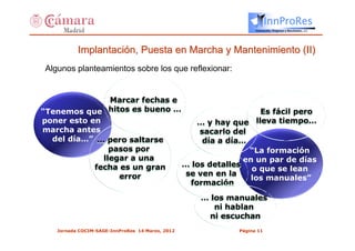 InnProRes
                                                                Innovación, Progreso y Resultados, s.l.




           Implantación, Puesta en Marcha y Mantenimiento (II)
 Algunos planteamientos sobre los que reflexionar:


                Marcar fechas e
“Tenemos que hitos es bueno …                      Es fácil pero
poner esto en                       … y hay que lleva tiempo…
marcha antes                        sacarlo del
  del día…” … pero saltarse          día a día…
                pasos por                       “La formación
              llegar a una                     en un par de días
            fecha es un gran    … los detalles
                                                 o que se lean
                  error          se ven en la
                                                 los manuales”
                                  formación
                                                  … los manuales
                                                     ni hablan
                                                    ni escuchan
    Jornada COCIM-SAGE-InnProRes 14 Marzo, 2012           Página 11
 