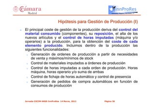 InnProRes
                                                            Innovación, Progreso y Resultados, s.l.




                               Hipótesis para Gestión de Producción (I)
s   El principal coste de gestión de la producción deriva del control del
    material consumido (componentes), su reposición, el alta de los
    nuevos artículos y el control de horas imputadas (máquina y/o
    operarios) a la producción, para la obtención del coste de cada
    elemento producido. Incluimos dentro de la producción las
                 producido
    siguientes funcionalidades:
     s  Generación de ordenes de producción a partir de necesidades
        de venta y máximos/mínimos de stock
     s  Control de materiales imputados a órdenes de producción
     s  Control de horas imputadas a cada orden de producción. Horas
        máquina, horas operario y/o suma de ambas
     s  Control de fichaje de horas automático y control de presencia
     s  Generación de pedidos de compra automáticos en función de
        consumos de producción



    Jornada COCIM-SAGE-InnProRes 14 Marzo, 2012       Página 36
 
