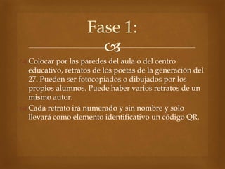 
 Colocar por las paredes del aula o del centro
educativo, retratos de los poetas de la generación del
27. Pueden ser fo...