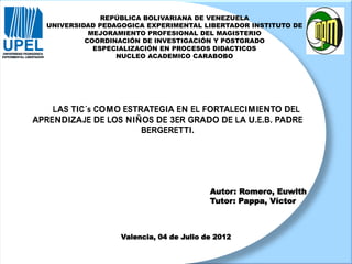 LAS TIC´s COMO ESTRATEGIA EN EL FORTALECIMIENTO DEL
APRENDIZAJE DE LOS NIÑOS DE 3ER GRADO DE LA U.E.B. PADRE
BERGERETTI.
REPÚBLICA BOLIVARIANA DE VENEZUELA
UNIVERSIDAD PEDAGOGICA EXPERIMENTAL LIBERTADOR INSTITUTO DE
MEJORAMIENTO PROFESIONAL DEL MAGISTERIO
COORDINACIÓN DE INVESTIGACIÓN Y POSTGRADO
ESPECIALIZACIÓN EN PROCESOS DIDACTICOS
NUCLEO ACADEMICO CARABOBO
Autor: Romero, Euwith
Tutor: Pappa, Víctor
Valencia, 04 de Julio de 2012
 
