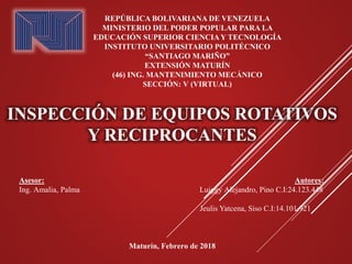 INSPECCIÓN DE EQUIPOS ROTATIVOS
Y RECIPROCANTES
REPÚBLICA BOLIVARIANA DE VENEZUELA
MINISTERIO DEL PODER POPULAR PARA LA
EDUCACIÓN SUPERIOR CIENCIAY TECNOLOGÍA
INSTITUTO UNIVERSITARIO POLITÉCNICO
“SANTIAGO MARIÑO”
EXTENSIÓN MATURÍN
(46) ING. MANTENIMIENTO MECÁNICO
SECCIÓN: V (VIRTUAL)
Asesor: Autores:
Ing. Amalia, Palma Luiggy Alejandro, Pino C.I:24.123.448
Jeulis Yatcena, Siso C.I:14.101.921
Maturín, Febrero de 2018
 