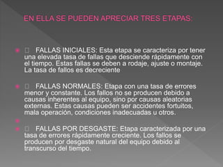  FALLAS INICIALES: Esta etapa se caracteriza por tener
una elevada tasa de fallas que desciende rápidamente con
el tiempo. Estas fallas se deben a rodaje, ajuste o montaje.
La tasa de fallos es decreciente
 FALLAS NORMALES: Etapa con una tasa de errores
menor y constante. Los fallos no se producen debido a
causas inherentes al equipo, sino por causas aleatorias
externas. Estas causas pueden ser accidentes fortuitos,
mala operación, condiciones inadecuadas u otros.

 FALLAS POR DESGASTE: Etapa caracterizada por una
tasa de errores rápidamente creciente. Los fallos se
producen por desgaste natural del equipo debido al
transcurso del tiempo.
 