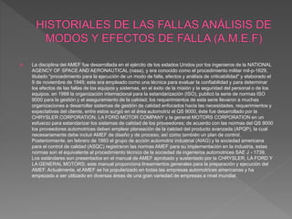  La disciplina del AMEF fue desarrollada en el ejército de los estados Unidos por los ingenieros de la NATIONAL
AGENCY OF SPACE AND AERONAUTICAL (nasa), y era conocido como el procedimiento militar mil-p-1629,
titulado "procedimiento para la ejecución de un modo de falla, efectos y análisis de criticabilidad" y elaborado el
9 de noviembre de 1949; este era empleado como una técnica para evaluar la confiabilidad y para determinar
los efectos de las fallas de los equipos y sistemas, en el éxito de la misión y la seguridad del personal o de los
equipos. en 1988 la organización internacional para la estandarización (ISO), publicó la serie de normas ISO
9000 para la gestión y el aseguramiento de la calidad; los requerimientos de esta serie llevaron a muchas
organizaciones a desarrollar sistemas de gestión de calidad enfocados hacia las necesidades, requerimientos y
expectativas del cliente, entre estos surgió en el área automotriz el QS 9000, éste fue desarrollado por la
CHRYSLER CORPORATION, LA FORD MOTOR COMPANY y la general MOTORS CORPORATION en un
esfuerzo para estandarizar los sistemas de calidad de los proveedores; de acuerdo con las normas del QS 9000
los proveedores automotrices deben emplear planeación de la calidad del producto avanzada (APQP), la cual
necesariamente debe incluir AMEF de diseño y de proceso, así como también un plan de control.
Posteriormente, en febrero de 1993 el grupo de acción automotriz industrial (AIAG) y la sociedad americana
para el control de calidad (ASQC) registraron las normas AMEF para su implementación en la industria, estas
normas son el equivalente al procedimiento técnico de la sociedad de ingenieros automotrices SAE J - 1739.
Los estándares son presentados en el manual de AMEF aprobado y sustentado por la CHRYSLER, LA FORD Y
LA GENERAL MOTORS; este manual proporciona lineamientos generales para la preparación y ejecución del
AMEF. Actualmente, el AMEF se ha popularizado en todas las empresas automotrices americanas y ha
empezado a ser utilizado en diversas áreas de una gran variedad de empresas a nivel mundial.
 