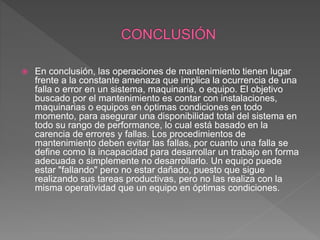  En conclusión, las operaciones de mantenimiento tienen lugar
frente a la constante amenaza que implica la ocurrencia de una
falla o error en un sistema, maquinaria, o equipo. El objetivo
buscado por el mantenimiento es contar con instalaciones,
maquinarias o equipos en óptimas condiciones en todo
momento, para asegurar una disponibilidad total del sistema en
todo su rango de performance, lo cual está basado en la
carencia de errores y fallas. Los procedimientos de
mantenimiento deben evitar las fallas, por cuanto una falla se
define como la incapacidad para desarrollar un trabajo en forma
adecuada o simplemente no desarrollarlo. Un equipo puede
estar "fallando" pero no estar dañado, puesto que sigue
realizando sus tareas productivas, pero no las realiza con la
misma operatividad que un equipo en óptimas condiciones.
 