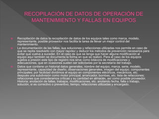  Recopilación de datos la recopilación de datos de los equipos tales como marca, modelo,
representante, posible proveedor nos facilita la tarea de llevar un mejor control del
mantenimiento.
 La documentación de las fallas, sus soluciones y refacciones utilizadas nos permite en caso de
que se repita resolverlo con mayor rapidez y deducir los métodos de prevención necesarios para
evitar que vuelva a suceder. En el caso de que se tenga que hacer alguna modificación al
equipo aquí también se documenta la forma en que se realizó. Para el caso de los equipos
sujetos a presión este tipo de registro nos sirve como bitácora de modificaciones y
adecuaciones, que en ocasiones suelen ser solicitadas por la secretaría del trabajo.
 Datos que contiene un historial datos generales, nombre del equipo, marca, serie, modelo,
representante, capacidad de diseño, observaciones generales, imagen del equipo. componentes
principales; por facilidad dividimos el equipo en componentes eléctricos, mecánicos, etc.
después una subdivisión como motor principal, arrancador, bombas, etc. lista de refacciones;
refacciones que consideramos críticas y su cantidad en almacén, así como posible proveedor.
Historia; anotación de fallas, trabajos, modificaciones, etc. anotando fecha, falla o trabajo,
solución, si es correctivo o preventivo, tiempo, refacciones utilizadas y encargado.
 