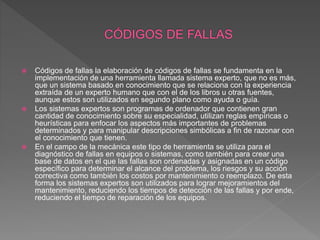 Códigos de fallas la elaboración de códigos de fallas se fundamenta en la
implementación de una herramienta llamada sistema experto, que no es más,
que un sistema basado en conocimiento que se relaciona con la experiencia
extraída de un experto humano que con el de los libros u otras fuentes,
aunque estos son utilizados en segundo plano como ayuda o guía.
 Los sistemas expertos son programas de ordenador que contienen gran
cantidad de conocimiento sobre su especialidad, utilizan reglas empíricas o
heurísticas para enfocar los aspectos más importantes de problemas
determinados y para manipular descripciones simbólicas a fin de razonar con
el conocimiento que tienen.
 En el campo de la mecánica este tipo de herramienta se utiliza para el
diagnóstico de fallas en equipos o sistemas, como también para crear una
base de datos en el que las fallas son ordenadas y asignadas en un código
específico para determinar el alcance del problema, los riesgos y su acción
correctiva como también los costos por mantenimiento o reemplazo. De esta
forma los sistemas expertos son utilizados para lograr mejoramientos del
mantenimiento, reduciendo los tiempos de detección de las fallas y por ende,
reduciendo el tiempo de reparación de los equipos.
 