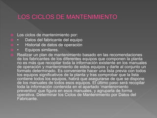  Los ciclos de mantenimiento por:
 • Datos del fabricante del equipo
 • Historial de datos de operación
 • Equipos similares.
 Realizar un plan de mantenimiento basado en las recomendaciones
de los fabricantes de los diferentes equipos que componen la planta
no es más que recopilar toda la información existente en los manuales
de operación y mantenimiento de estos equipos y darle al conjunto un
formato determinado. Es conveniente hacer una lista previa con todos
los equipos significativos de la planta y tras comprobar que la lista
contiene todos los equipos, habrá que asegurarse de que se dispone
de los manuales de todos esos equipos. El último paso será recopilar
toda la información contenida en el apartado ‘mantenimiento
preventivo’ que figura en esos manuales, y agruparla de forma
operativa. Determinar los Ciclos de Mantenimiento por Datos del
Fabricante.
 