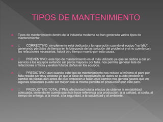  Tipos de mantenimiento dentro de la industria moderna se han generado varios tipos de
mantenimiento:
 CORRECTIVO: simplemente está dedicado a la reparación cuando el equipo "ya fallo",
generando pérdidas de tiempo en la búsqueda de las solución del problema y si no cuenta con
las refacciones necesarias, habrá otro tiempo muerto por esta causa.
 PREVENTIVO: este tipo de mantenimiento es el más utilizado ya que se dedica a dar un
servicio a los equipos evitando así paros mayores por falla. nos permite generar lista de
refacciones críticas y evalúa futuros daños en los equipos.
 PREDICTIVO: aun cuando este tipo de mantenimiento nos reduce al mínimo el paro por
falla resulta ser muy costoso ya que a base de recopilación de datos se puede predecir el
cambio de piezas aun antes de que empiecen a fallar, este cambio nos genera gastos que en
algunas ocasiones puede ser mayor que la misma perdida en producción por este paro.
 PRODUCTIVO TOTAL (TPM): efectividad total a efectos de obtener la rentabilidad
adecuada, teniendo en cuenta que ésta hace referencia a la producción, a la calidad, al costo, al
tiempo de entrega, a la moral, a la seguridad, a la salubridad y al ambiente.
 