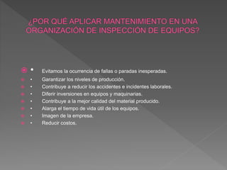  • Evitamos la ocurrencia de fallas o paradas inesperadas.
 • Garantizar los niveles de producción.
 • Contribuye a reducir los accidentes e incidentes laborales.
 • Diferir inversiones en equipos y maquinarias.
 • Contribuye a la mejor calidad del material producido.
 • Alarga el tiempo de vida útil de los equipos.
 • Imagen de la empresa.
 • Reducir costos.
 