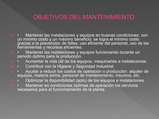  • Mantener las instalaciones y equipos en buenas condiciones, con
un mínimo costo y un máximo beneficio: se logra el mínimo costo
gracias a la prevención de fallas, uso eficiente del personal, uso de las
herramientas y recursos eficientes.
 • Mantener las instalaciones y equipos funcionando durante un
periodo óptimo para la producción.
 • Aumentar la vida útil de los equipos, maquinarias e instalaciones.
 • Contribuir con la Higiene y Seguridad Industrial.
 • Ayudar a reducir los costos de operación o producción: alquiler de
equipos, materia prima, personal de mantenimiento, insumos, etc.
 • Optimizar la disponibilidad (apto) de los equipos e instalaciones.
 • Mantener en condiciones óptimas de operación los servicios
necesarios para el funcionamiento de la planta.
 