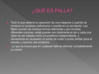  Todo lo que detiene la operación de una máquina o cuando se
produce un producto defectuoso o resulta en un accidente. Las
fallas ocurren de muchas formas diferentes y por muchas
diferentes razones, estas pueden ser totalmente al zar y cada una
debe de ser tratada como un problema independiente, y
obviamente es necesario un punto de unión o punto similar para el
estudio y solución del problema.
 Lo que se busca que en cualquier falla es eliminar completamente
su causa.
 