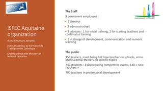 ISFEC Aquitaine
organization
The Staff
8 permanent employees :
 1 director
 3 administratives
 3 advisors : 1 for initial training, 2 for starting teachers and
continuous training
 1 in charge of development, communication and numeric
learning
The public
350 trainers, most being full time teachers in schools, some
professionnal trainers on specific topics
240 students : 110 preparing competitive exams, 140 « new
teachers »
700 teachers in professional development
A small structure, dynamic
Institut Supérieur de Formation de
l’Enseignement Catholique
Under contract with Ministery of
National Education
 