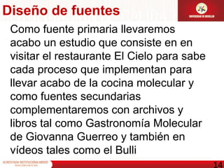 Diseño de fuentes Como fuente primaria llevaremos acabo un estudio que consiste en en visitar el restaurante El Cielo para sabe cada proceso que implementan para llevar acabo de la cocina molecular y como fuentes secundarias complementaremos con archivos y libros tal como Gastronomía Molecular de Giovanna Guerreo y también en vídeos tales como el Bulli 