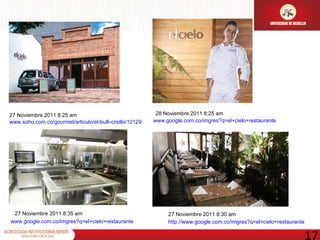 27 Noviembre 2011 8:25 am www.soho.com.co/gourmet/articulo/el-bulli-criollo/12129 27 Noviembre 2011 8:30 am http://www.google.com.co/imgres?q=el+cielo+restaurante www.google.com.co/imgres?q=el+cielo+restaurante 27 Noviembre 2011 8:35 am www.google.com.co/imgres?q=el+cielo+restaurante 28 Noviembre 2011 8:25 am 