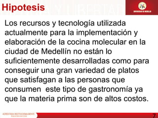 Los recursos y tecnología utilizada actualmente para la implementación y elaboración de la cocina molecular en la  ciudad de Medellín no están lo suficientemente desarrolladas como para conseguir una gran variedad de platos que satisfagan a las personas que consumen  este tipo de gastronomía ya que la materia prima son de altos costos. Hipotesis 