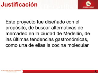 Este proyecto fue diseñado con el propósito, de buscar alternativas de mercadeo en la ciudad de Medellín, de las últimas tendencias gastronómicas, como una de ellas la cocina molecular  Justificación 