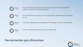 Herramientas que ofrecemos
Envíos de SMS masivos para que su mensaje llegue en forma personalizada,
rápida y simultánea a muchos destinarios
Envíos de SMS masivos para que su mensaje llegue a teléfonos fijos bajo la forma
de voz
Envíos de e-mails masivos con seguimiento de entrega , lectura y sello de tiempo
Envíos de notificaciones electrónicas con validez legal
 
