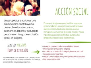 Los proyectos y acciones que
promovemos contribuyen al
desarrollo educativo, social,
económico, laboral y cultural de
personas en riesgo de exclusión
social en España.
Por eso, trabajamos para facilitar mayores
oportunidades a colectivos que atraviesan
mayores dificultades de partida, como
inmigrantes, mujeres, jóvenes, niños y niñas,
y personas que en definitiva sufren una
problemática social o económica.
• Acogida y atención de necesidades básicas
• Orientación, formación y empleo
• Promoción y desarrollo integral personal y social
• Integración inmigrantes
• Prevención, integración y compensación educativa
• Atención residencial
ESTASSONNUESTRAS
LÍNEASDEACTUACIÓN
La coherencia con la realidad local y la integralidad
de las acciones son factores prioritarios a la hora de
desarrollar los proyectos y programas.
ACCIÓNSOCIAL
 