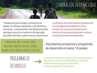 COOPERACIÓNINTERNACIONAL
Impulsamos proyectos y programas
de desarrollo en estos 15 países.
• Acceso a la educación y mejora de la calidad educativa
• Salud básica (atención sanitaria básica y nutrición)
• Abastecimiento de agua y saneamiento
• Ayuda a refugiados y desplazados
Trabajamos para acoger y promocionar
desde un enfoque de género y de derechos
humanos, a las personas más desfavorecidas
para que vivan en un entorno de dignidad,
equidad, libertad y justicia social y económica.
La eficacia, la concentración de esfuerzos
y la complementariedad con otros
actores son claves que tenemos en
cuenta a la hora de emprender y realizar
nuestras acciones de desarrollo.
COOPERACIÓNINTERNACIONAL
PROGRAMASDE
DESARROLLO
BurkinaFaso,Mali,Filipinas,India,
Argentina,Paraguay,Uruguay,Ecuador,
Colombia,Chile,Venezuela,México,Cuba,Perú.
 
