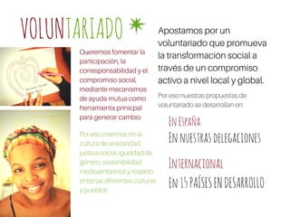 VOLUNTARIADO Apostamos por un
voluntariado que promueva
la transformación social a
través de un compromiso
activo a nivel local y global.
EnEspaña
Internacional
Por eso creemos en la
cultura de solidaridad,
justicia social, igualdad de
género, sostenibilidad
medioambiental y respeto
entre las diferentes culturas
y pueblos.
Ennuestrasdelegaciones
En15PAÍSESENDESARROLLO
Queremos fomentar la
participación, la
corresponsabilidad y el
compromiso social,
mediante mecanismos
de ayuda mutua como
herramienta prinicpal
para generar cambio
Por eso nuestras propuestas de
voluntariado se desarrollan en:
 