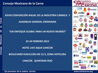 Consejo Mexicano de la Carne


                                XXVIII CONVENCIÓN ANUAL DE LA INDUSTRIA CÁRNICA Y
Consejo Mexicano de la Carne




                                               ASAMBLEA GENERAL ORDINARIA


                                    “UN ENFOQUE GLOBAL PARA UN NUEVO MUNDO”


                                                      22-24 FEBRERO 2012

                                                  HOTEL LIVE AQUA CANCÚN

                                    BOULEVARD KUKULCÁN KM 12.5, ZONA HOTELERA

                                                   CANCÚN QUINTANA ROO


                                Eje promotor de la cadena cárnica                   www.comecarne.org
 