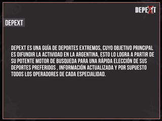x
                                                           depext
                                                                x
                                                                x
                                                               d
DEPEXT


 DEPEXT ES UNA GUÍA DE DEPORTES EXTREMOS, CUYO OBJETIVO PRINCIPAL
 ES DIFUNDIR LA ACTIVIDAD EN LA ARGENTINA, ESTO LO LOGRA A PARTIR DE
 SU POTENTE MOTOR DE BUSQUEDA PARA UNA RÁPIDA ELECCIÓN DE SUS
 DEPORTES PREFERIDOS , INFORMACIÓN ACTUALIZADA Y por supuesto
 TODOS LOS OPERADORES DE CADA ESPECIALIDAD.
 