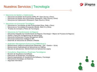 Nuestros Servicios  | Tecnología Soluciones de Gestión y Colaboración  Soluciones de Gestión de Proyectos (EPM, HP, Open Source y Otros) Soluciones de Gestión del Conocimiento (Sharepoint, Open Source y Otros) Soluciones de Colaboración (Sharepoint, Open Source y Otros) Soluciones con Innovación Tecnológica Soluciones en Tecnologías de Alta Productividad (Ruby, Rails y Otros) Soluciones en Tecnologías Emergentes (Mobile, Web 2.0 y Otros) Pruebas de Concepto y Pilotos de Tecnologías Soluciones de Transformación de Negocio Soluciones Integrales de Transformación de Negocio (Tecnología + Mejora de Procesos de Negocio) Gestión y Ejecución de Migraciones de Aplicaciones Soluciones de Business Process Management (BPM) Soluciones de Business Intelligence (BI) Desarrollo de Soluciones de Software a Medida Application Management Outsourcing (CMMI Nivel 2) Mantenimiento Integral de Aplicaciones (Desarrollo + QA + Gestión + SLAs) Mantenimiento Especializado de Aplicaciones de Oil&Gas Rescate de Aplicaciones / Mantenimiento de Aplicaciones Legacy Consultoría, Diagnósticos y Roadmaps Tecnológicos Revisión de Arquitectura de Software Elaboración de Roadmaps Tecnológicos Soporte especializado en Arquitectura de Software y Tecnología Planeamiento Estratégico de Sistemas Seguridad Informática 