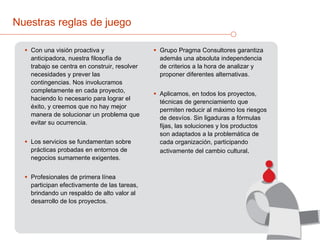 Nuestras reglas de juego Con una visión proactiva y anticipadora, nuestra filosofía de trabajo se centra en construir, resolver necesidades y prever las contingencias. Nos involucramos completamente en cada proyecto, haciendo lo necesario para lograr el éxito, y creemos que no hay mejor manera de solucionar un problema que evitar su ocurrencia. Los servicios se fundamentan sobre prácticas probadas en entornos de negocios sumamente exigentes.  Profesionales de primera línea participan efectivamente de las tareas, brindando un respaldo de alto valor al desarrollo de los proyectos.  Grupo Pragma Consultores garantiza además una absoluta independencia de criterios a la hora de analizar y proponer diferentes alternativas. Aplicamos, en todos los proyectos, técnicas de gerenciamiento que permiten reducir al máximo los riesgos de desvíos. Sin ligaduras a fórmulas fijas, las soluciones y los productos son adaptados a la problemática de cada organización, participando activamente del cambio cultural . 