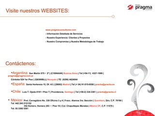 Visite nuestros WEBSITES: www.pragmaconsultores.com - Información Detallada de Servicios - Nuestra Experiencia: Clientes y Proyectos - Nuestro Compromiso y Nuestra Metodología de Trabajo Argentina:  San Martín 575 •  2º | (C1004AAK)  Buenos Aires  | Tel (+54-11)  4327-1999 |  [email_address] Córdoba 524 1er Piso | (Q8300BLL)  Neuquén  | TE: (0299) 4424044  España:  Santa Hortensia 15, Of. A3  | (28002)  Madrid  | Tel (+ 34) 91-515-0558 |  [email_address] Chile:  Luis T. Ojeda 0191 • Piso 7 | Providencia,  Santiago  | Tel (+56-2) 334-3361 |  [email_address] Contáctenos: México:  Prol. Corregidora No. 338 Oficina 3 y 4 | Fracc. Alamos 3ra. Sección |  Querétaro , Qro. C.P. 76160 | Tel. 442 245 2151/52   HQ Homero, Homero 203  •  Piso 10 | Col. Chapultepec Morales |  México DF , C.P. 11570 |  Tel. 55 3300 5361 