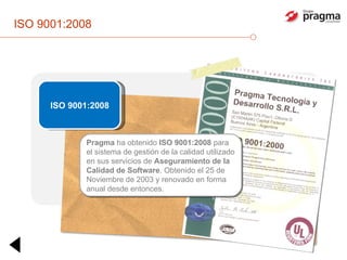 ISO 9001:2008 ISO 9001:2008 Pragma  ha obtenido  ISO 9001:2008  para el sistema de gestión de la calidad utilizado en sus servicios de  Aseguramiento de la Calidad de Software . Obtenido el 25 de Noviembre de 2003 y renovado en forma anual desde entonces. 